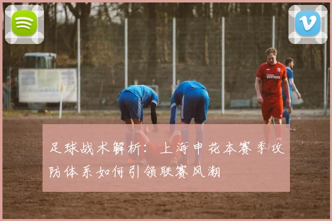 足球战术解析：上海申花本赛季攻防体系如何引领联赛风潮