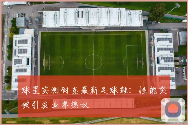 球星实测耐克最新足球鞋：性能突破引发业界热议