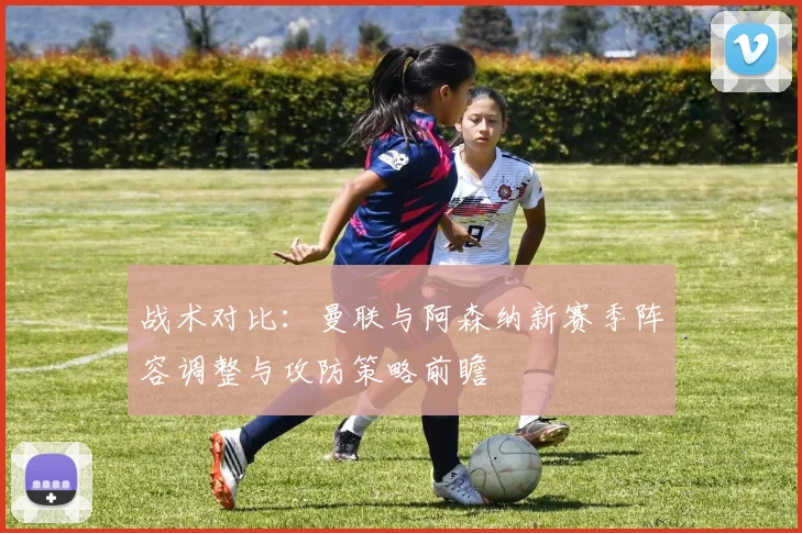 战术对比:曼联与阿森纳新赛季阵容调整与攻防策略前瞻