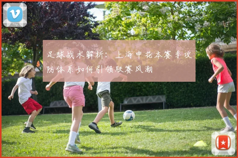足球战术解析：上海申花本赛季攻防体系如何引领联赛风潮