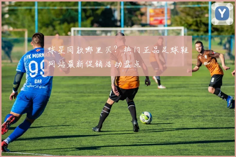 球星同款哪里买?热门正品足球鞋网站最新促销活动盘点